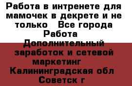 Работа в интренете для мамочек в декрете и не только - Все города Работа » Дополнительный заработок и сетевой маркетинг   . Калининградская обл.,Советск г.